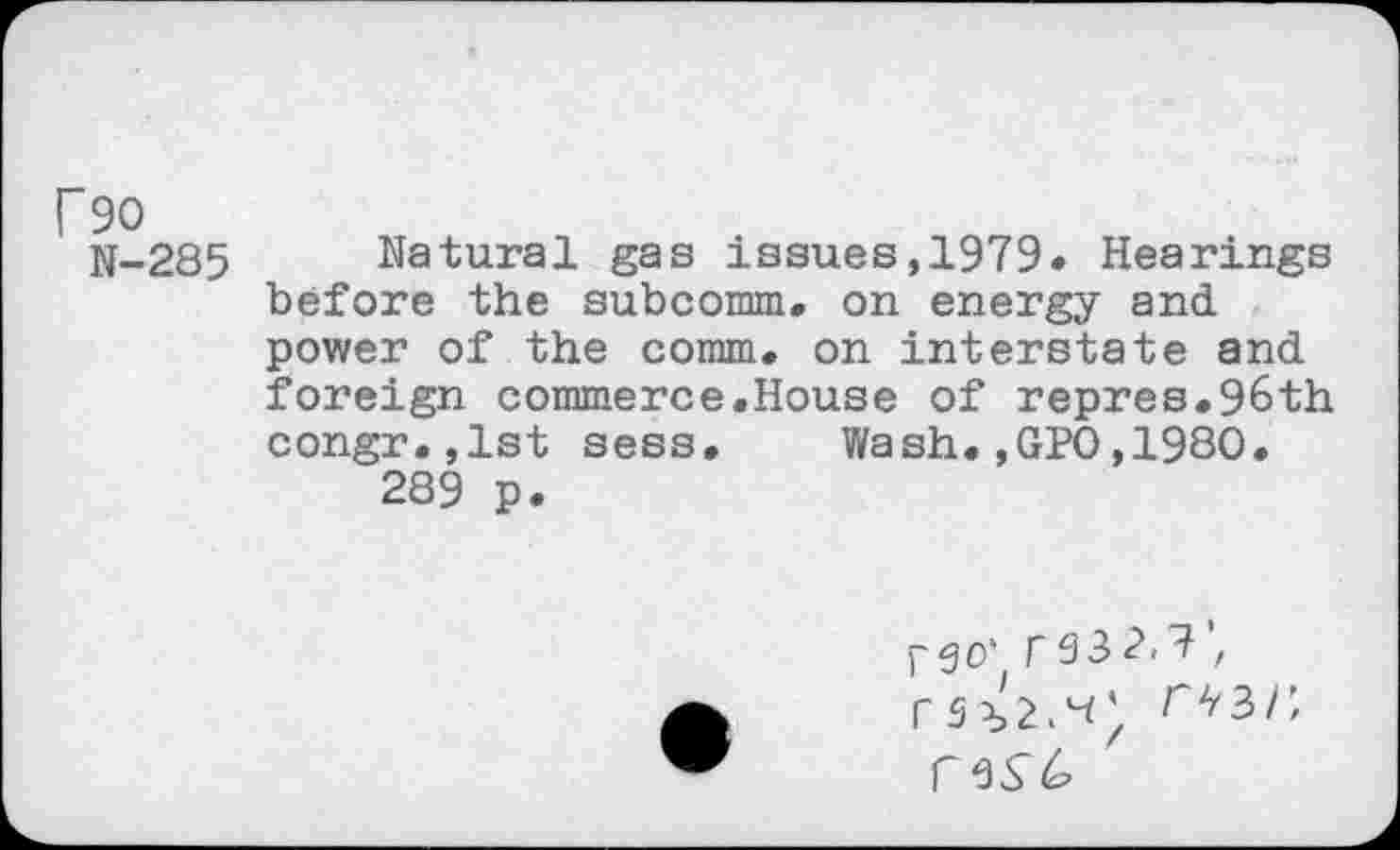 ﻿Г 90
N-285 Natural gas issues,1979. Hearings before the subcomm, on energy and power of the comm, on interstate and foreign commerce.House of repres.96th congr.,lst sess.	Wash.,GPO,1980.
289 p.
pgo' Г93z
rw,
Г 9^6